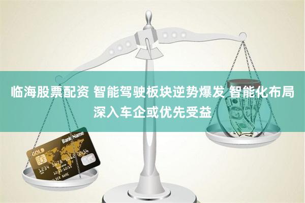 临海股票配资 智能驾驶板块逆势爆发 智能化布局深入车企或优先受益