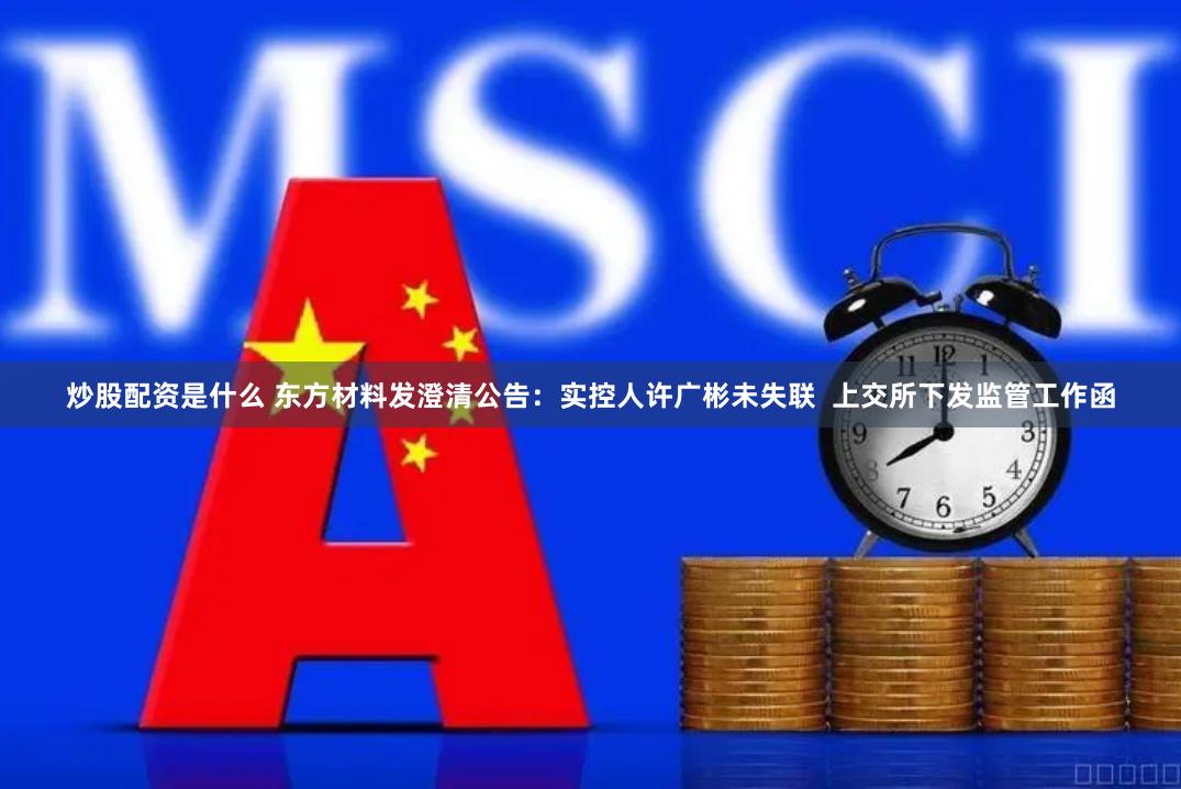 炒股配资是什么 东方材料发澄清公告：实控人许广彬未失联  上交所下发监管工作函