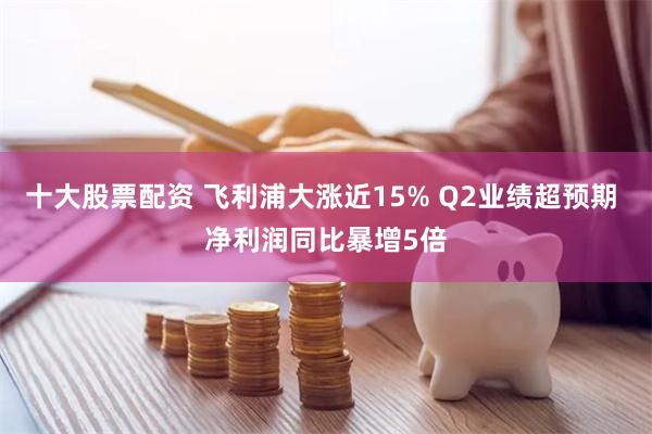 十大股票配资 飞利浦大涨近15% Q2业绩超预期 净利润同比暴增5倍