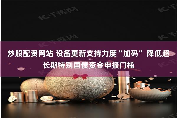 炒股配资网站 设备更新支持力度“加码” 降低超长期特别国债资金申报门槛