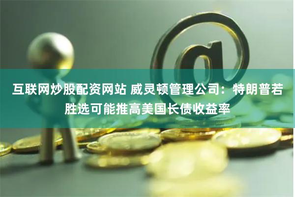 互联网炒股配资网站 威灵顿管理公司：特朗普若胜选可能推高美国长债收益率