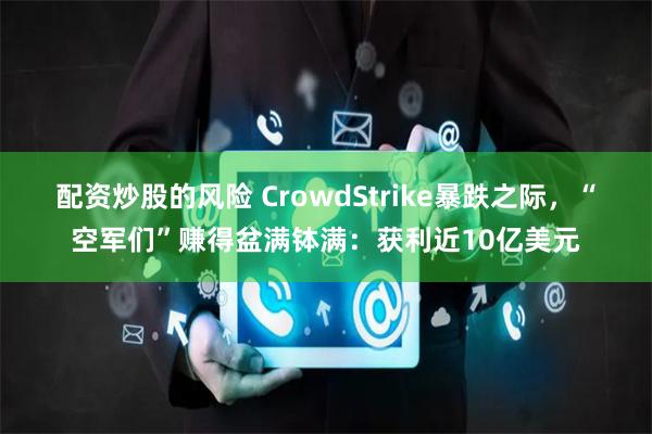 配资炒股的风险 CrowdStrike暴跌之际，“空军们”赚得盆满钵满：获利近10亿美元