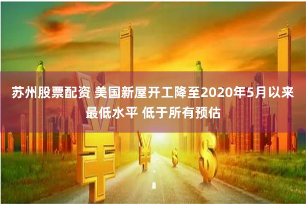 苏州股票配资 美国新屋开工降至2020年5月以来最低水平 低于所有预估