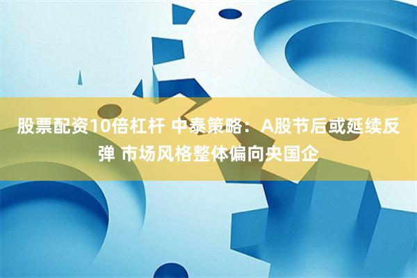 股票配资10倍杠杆 中泰策略：A股节后或延续反弹 市场风格整体偏向央国企