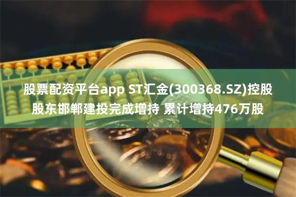 股票配资平台app ST汇金(300368.SZ)控股股东邯郸建投完成增持 累计增持476万股