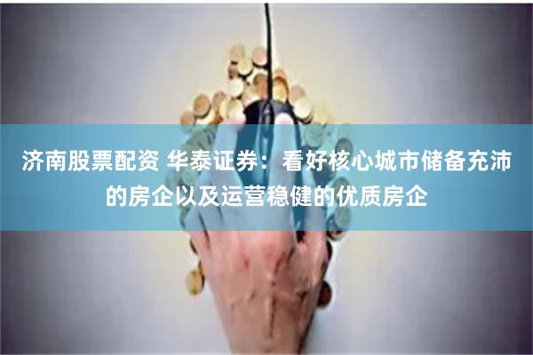 济南股票配资 华泰证券：看好核心城市储备充沛的房企以及运营稳健的优质房企