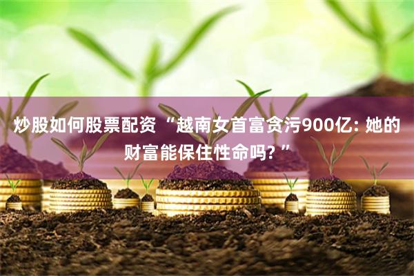 炒股如何股票配资 “越南女首富贪污900亿: 她的财富能保住性命吗? ”