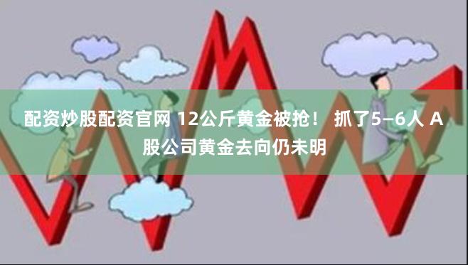 配资炒股配资官网 12公斤黄金被抢！ 抓了5—6人 A股公司黄金去向仍未明