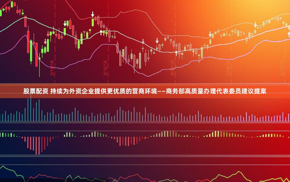 股票配资 持续为外资企业提供更优质的营商环境——商务部高质量办理代表委员建议提案