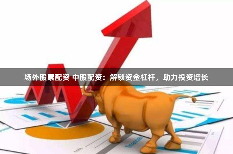 场外股票配资 中股配资：解锁资金杠杆，助力投资增长