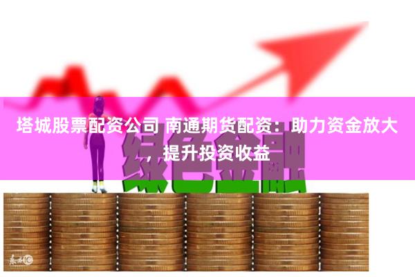 塔城股票配资公司 南通期货配资：助力资金放大，提升投资收益