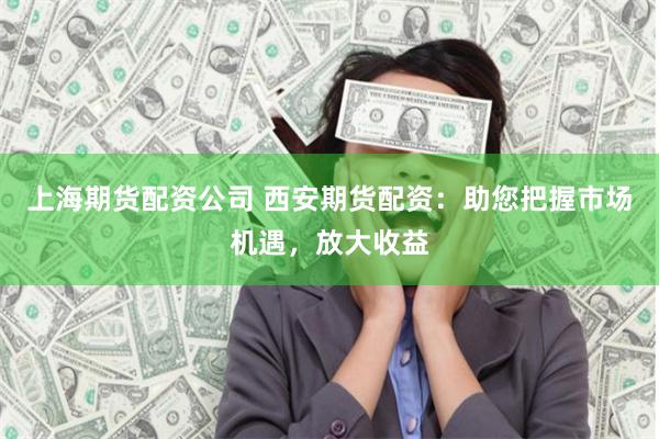上海期货配资公司 西安期货配资：助您把握市场机遇，放大收益
