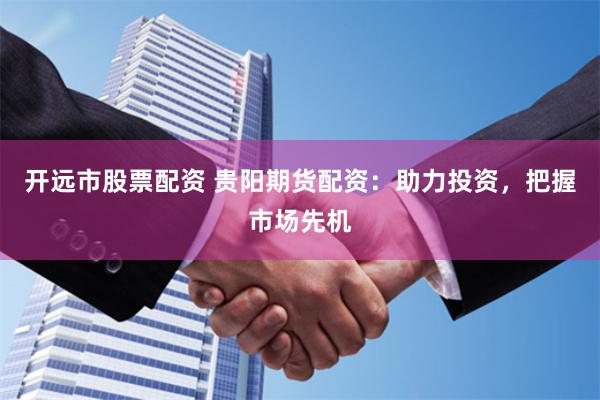 开远市股票配资 贵阳期货配资：助力投资，把握市场先机