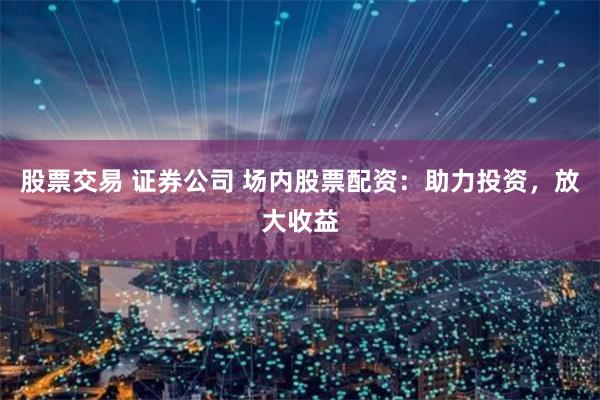 股票交易 证券公司 场内股票配资：助力投资，放大收益