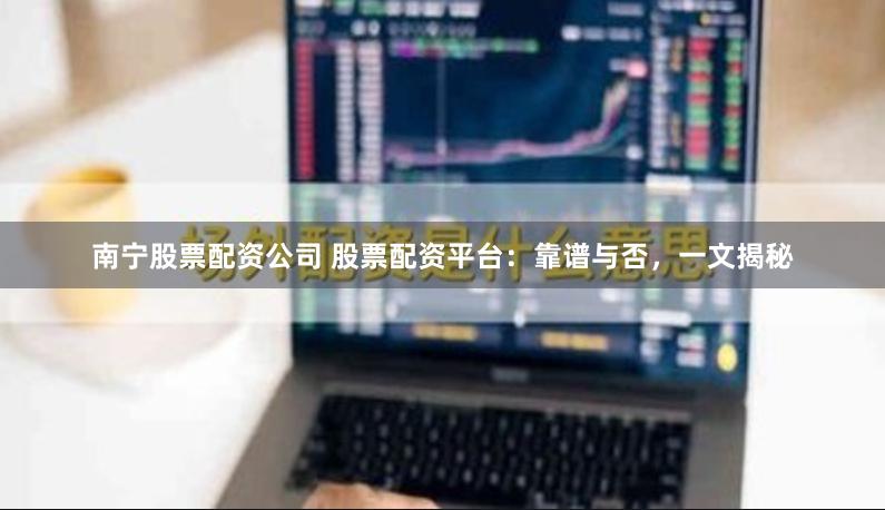 南宁股票配资公司 股票配资平台：靠谱与否，一文揭秘