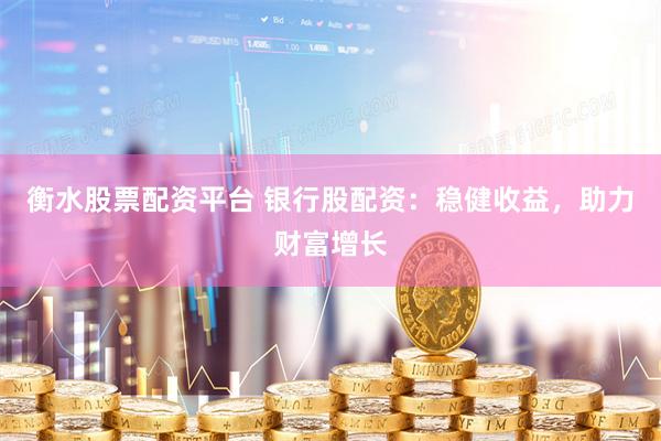 衡水股票配资平台 银行股配资：稳健收益，助力财富增长