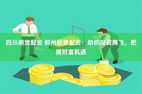 四川期货配资 郑州股票配资：助你投资腾飞，把握财富机遇