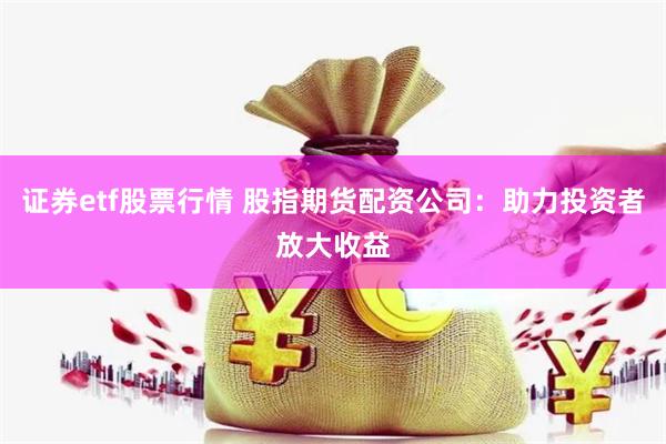 证券etf股票行情 股指期货配资公司：助力投资者放大收益