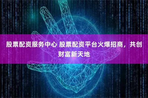 股票配资服务中心 股票配资平台火爆招商，共创财富新天地