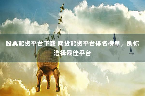 股票配资平台下载 期货配资平台排名榜单，助你选择最佳平台