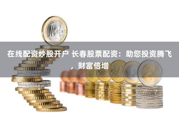 在线配资炒股开户 长春股票配资：助您投资腾飞，财富倍增