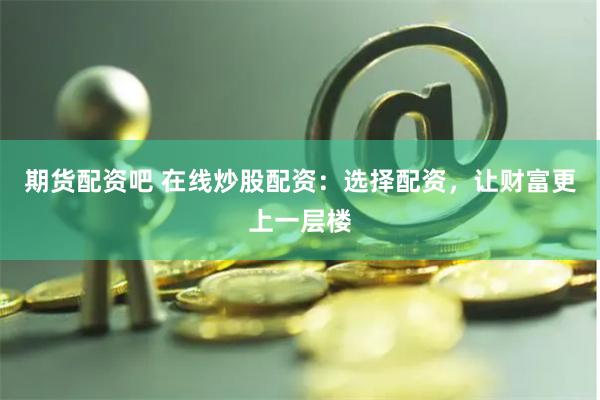 期货配资吧 在线炒股配资：选择配资，让财富更上一层楼