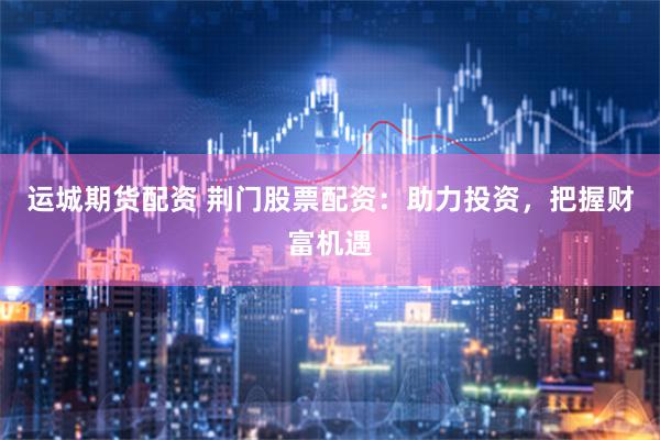 运城期货配资 荆门股票配资：助力投资，把握财富机遇