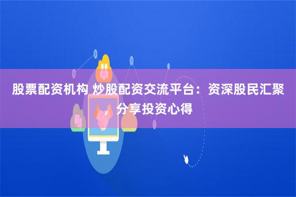 股票配资机构 炒股配资交流平台：资深股民汇聚，分享投资心得