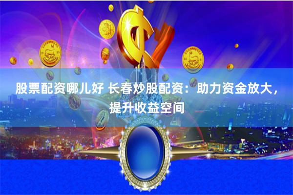 股票配资哪儿好 长春炒股配资：助力资金放大，提升收益空间