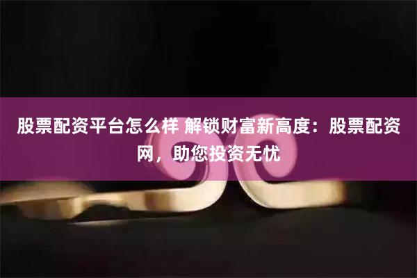 股票配资平台怎么样 解锁财富新高度:股票配资网,助您投资无忧