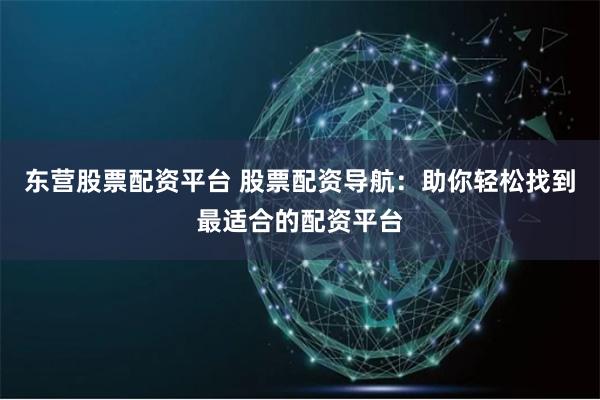 东营股票配资平台 股票配资导航：助你轻松找到最适合的配资平台
