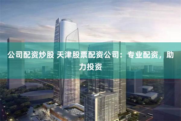 公司配资炒股 天津股票配资公司：专业配资，助力投资